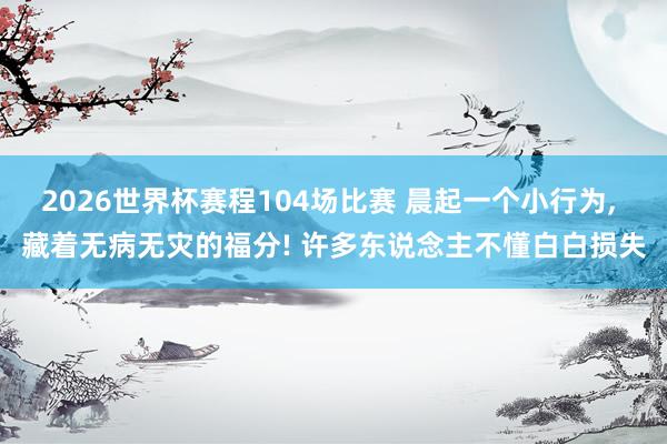 2026世界杯赛程104场比赛 晨起一个小行为, 藏着无病无灾的福分! 许多东说念主不懂白白损失