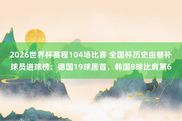 2026世界杯赛程104场比赛 全国杯历史由替补球员进球榜:德国19球居首,韩国8球比肩第6