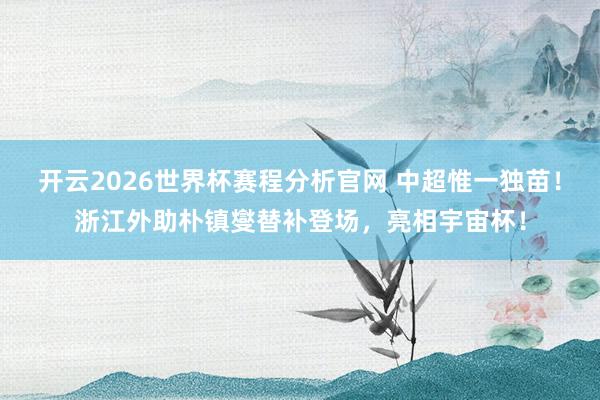 开云2026世界杯赛程分析官网 中超惟一独苗！浙江外助朴镇燮替补登场，亮相宇宙杯！