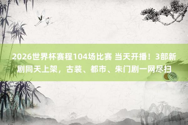 2026世界杯赛程104场比赛 当天开播!3部新剧同天上架,古装、都市、朱门剧一网尽扫