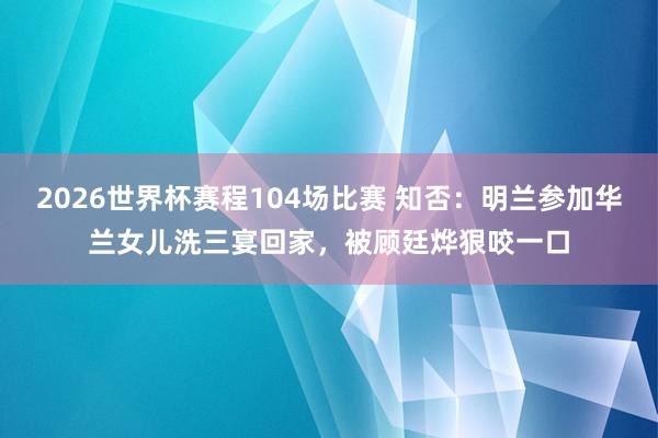 2026世界杯赛程104场比赛 知否:明兰参加华兰女儿洗三宴回家,被顾廷烨狠咬一口