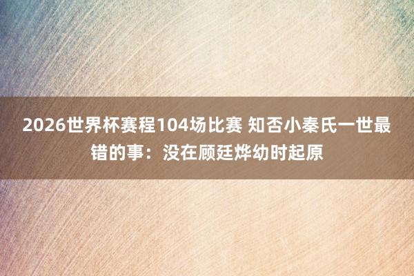 2026世界杯赛程104场比赛 知否小秦氏一世最错的事:没在顾廷烨幼时起原