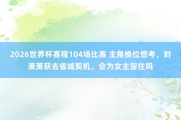 2026世界杯赛程104场比赛 主角换位想考,封萧萧获去省城契机,会为女主留住吗