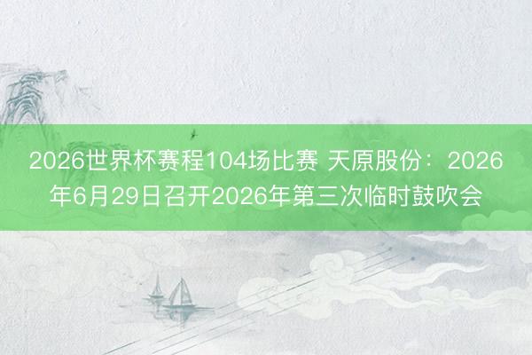 2026世界杯赛程104场比赛 天原股份：2026年6月29日召开2026年第三次临时鼓吹会