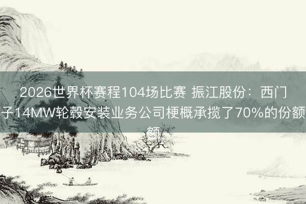 2026世界杯赛程104场比赛 振江股份：西门子14MW轮毂安装业务公司梗概承揽了70%的份额