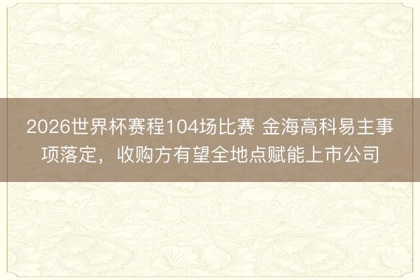 2026世界杯赛程104场比赛 金海高科易主事项落定,收购方有望全地点赋能上市公司