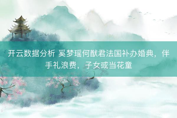 开云数据分析 奚梦瑶何猷君法国补办婚典,伴手礼浪费,子女或当花童