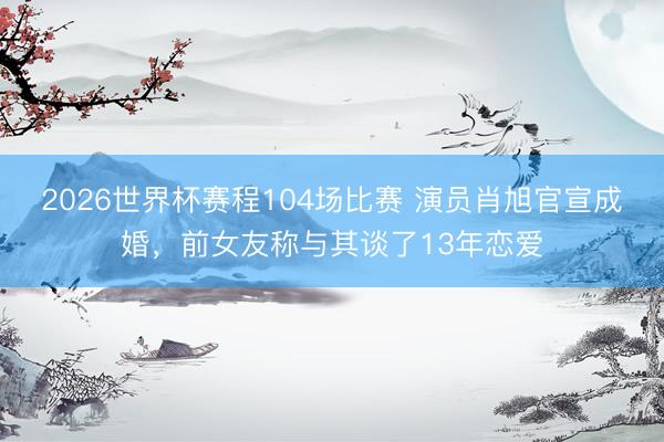 2026世界杯赛程104场比赛 演员肖旭官宣成婚,前女友称与其谈了13年恋爱