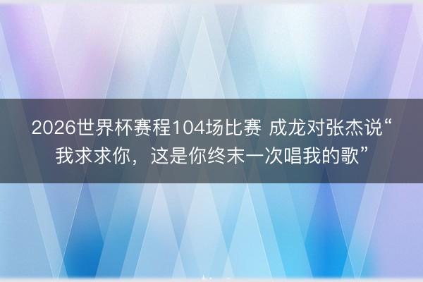 2026世界杯赛程104场比赛 成龙对张杰说“我求求你,这是你终末一次唱我的歌”