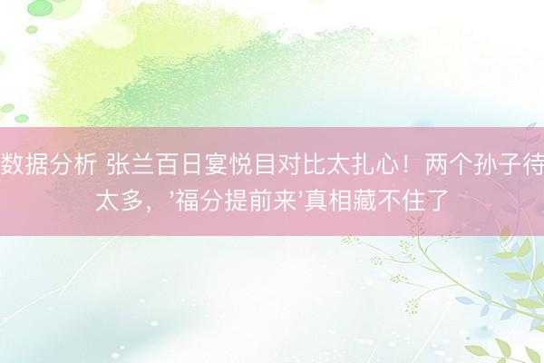 开云数据分析 张兰百日宴悦目对比太扎心!两个孙子待遇差太多,'福分提前来'真相藏不住了
