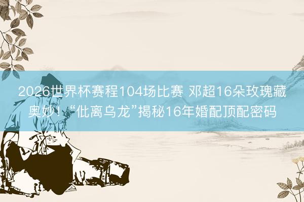 2026世界杯赛程104场比赛 邓超16朵玫瑰藏奥妙!“仳离乌龙”揭秘16年婚配顶配密码