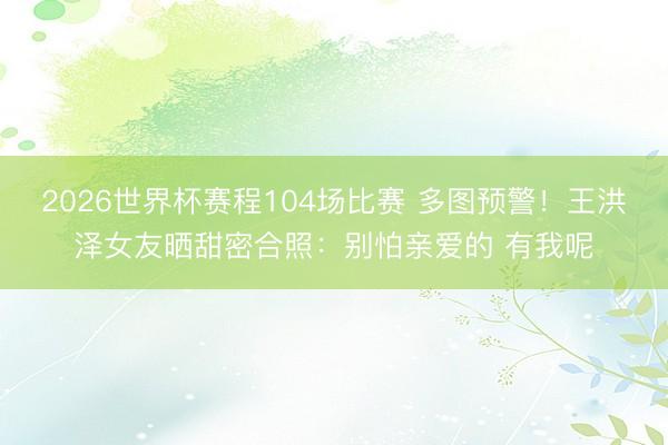 2026世界杯赛程104场比赛 多图预警!王洪泽女友晒甜密合照:别怕亲爱的 有我呢