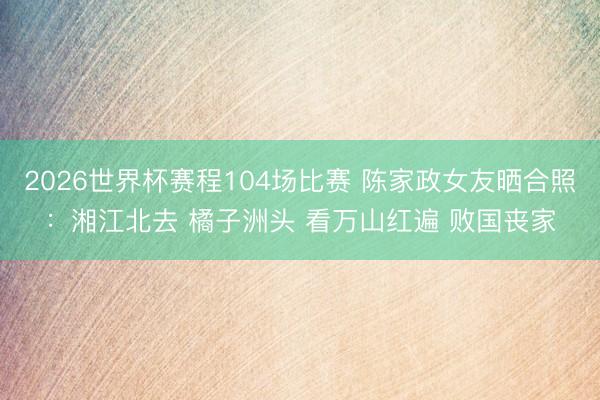 2026世界杯赛程104场比赛 陈家政女友晒合照：湘江北去 橘子洲头 看万山红遍 败国丧家