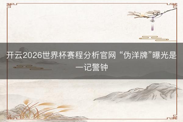 开云2026世界杯赛程分析官网 “伪洋牌”曝光是一记警钟