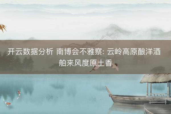 开云数据分析 南博会不雅察: 云岭高原酿洋酒 舶来风度原土香