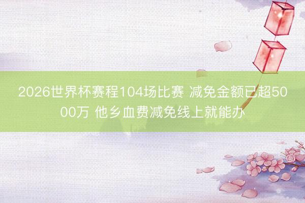 2026世界杯赛程104场比赛 减免金额已超5000万 他乡血费减免线上就能办