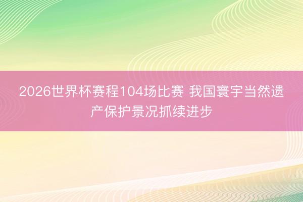2026世界杯赛程104场比赛 我国寰宇当然遗产保护景况抓续进步