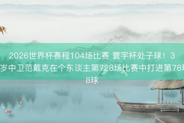 2026世界杯赛程104场比赛 寰宇杯处子球！34岁中卫范戴克在个东谈主第728场比赛中打进第78球
