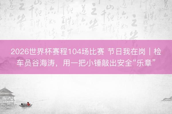 2026世界杯赛程104场比赛 节日我在岗|检车员谷海涛,用一把小锤敲出安全“乐章”