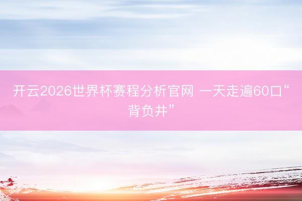 开云2026世界杯赛程分析官网 一天走遍60口“背负井”