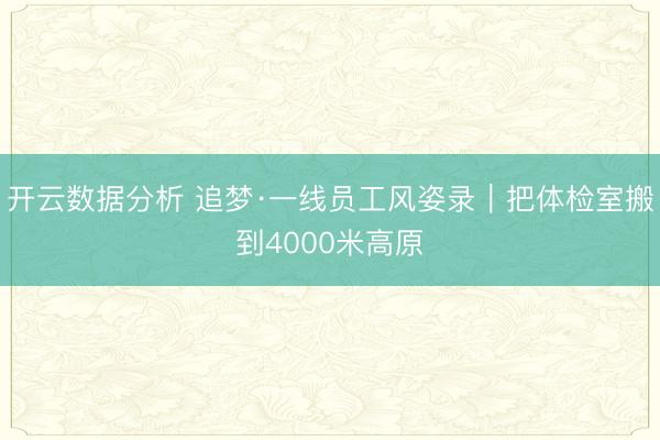 开云数据分析 追梦·一线员工风姿录|把体检室搬到4000米高原