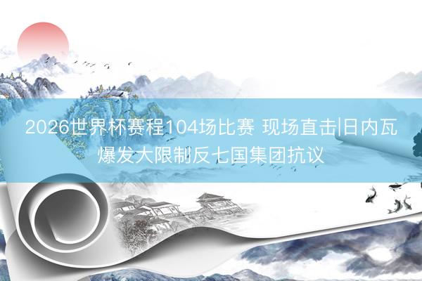 2026世界杯赛程104场比赛 现场直击|日内瓦爆发大限制反七国集团抗议