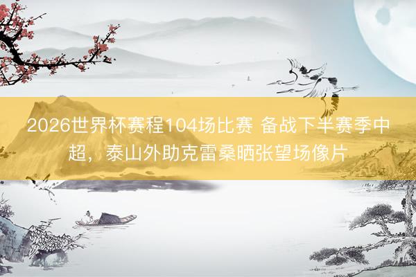 2026世界杯赛程104场比赛 备战下半赛季中超，泰山外助克雷桑晒张望场像片