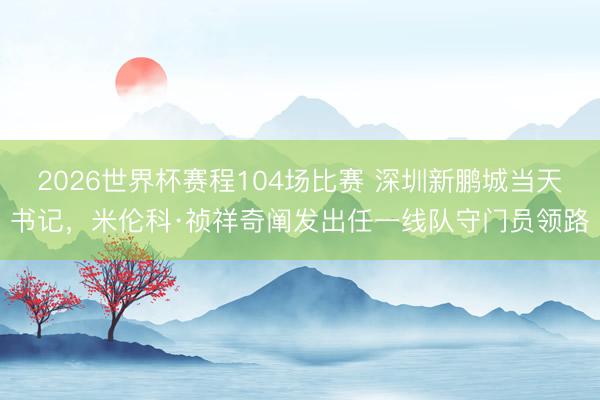 2026世界杯赛程104场比赛 深圳新鹏城当天书记,米伦科·祯祥奇阐发出任一线队守门员领路