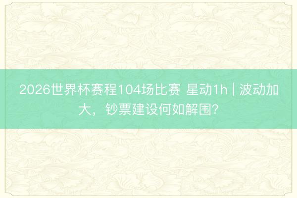 2026世界杯赛程104场比赛 星动1h | 波动加大,钞票建设何如解围?