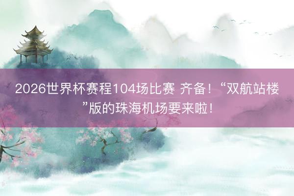 2026世界杯赛程104场比赛 齐备!“双航站楼”版的珠海机场要来啦!
