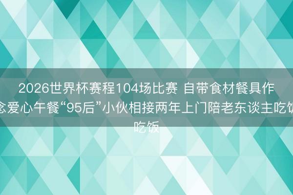 2026世界杯赛程104场比赛 自带食材餐具作念爱心午餐“95后”小伙相接两年上门陪老东谈主吃饭