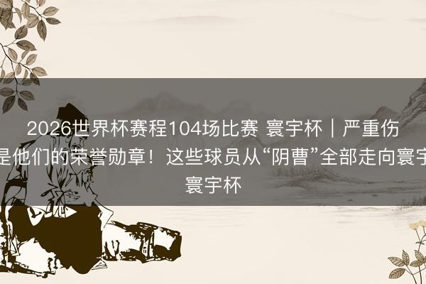 2026世界杯赛程104场比赛 寰宇杯|严重伤病是他们的荣誉勋章!这些球员从“阴曹”全部走向寰宇杯