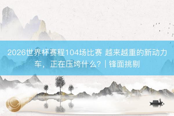 2026世界杯赛程104场比赛 越来越重的新动力车,正在压垮什么?| 锋面挑剔