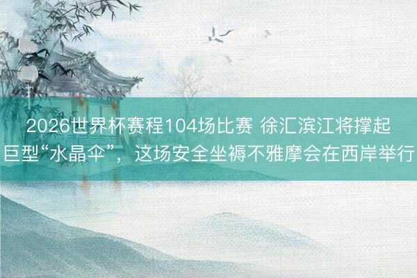 2026世界杯赛程104场比赛 徐汇滨江将撑起巨型“水晶伞”,这场安全坐褥不雅摩会在西岸举行