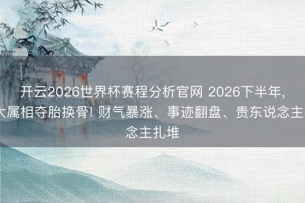 开云2026世界杯赛程分析官网 2026下半年, 三大属相夺胎换骨! 财气暴涨、事迹翻盘、贵东说念主扎堆